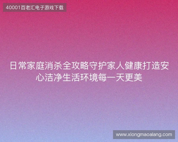 日常家庭消杀全攻略守护家人健康打造安心洁净生活环境每一天更美