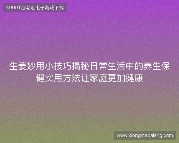 生姜妙用小技巧揭秘日常生活中的养生保健实用方法让家庭更加健康